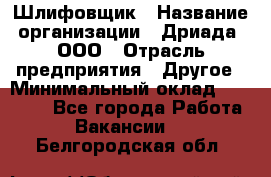 Шлифовщик › Название организации ­ Дриада, ООО › Отрасль предприятия ­ Другое › Минимальный оклад ­ 18 000 - Все города Работа » Вакансии   . Белгородская обл.